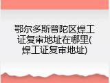鄂尔多斯普陀区焊工证复审地址在哪里(焊工证复审地址)