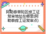 阿勒泰普陀区焊工证复审地址在哪里(阿勒泰焊工证复审点)