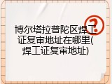 博尔塔拉普陀区焊工证复审地址在哪里(焊工证复审地址)