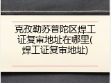 克孜勒苏普陀区焊工证复审地址在哪里(焊工证复审地址)