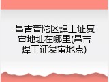 昌吉普陀区焊工证复审地址在哪里(昌吉焊工证复审地点)