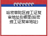 哈密普陀区焊工证复审地址在哪里(哈密焊工证复审地址)