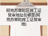 阿克苏普陀区焊工证复审地址在哪里(阿克苏普陀焊工证复审地)