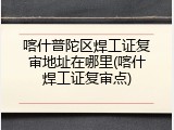 喀什普陀区焊工证复审地址在哪里(喀什焊工证复审点)