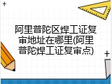 阿里普陀区焊工证复审地址在哪里(阿里普陀焊工证复审点)