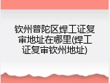 钦州普陀区焊工证复审地址在哪里(焊工证复审钦州地址)