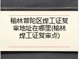 榆林普陀区焊工证复审地址在哪里(榆林焊工证复审点)
