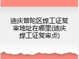 迪庆普陀区焊工证复审地址在哪里(迪庆焊工证复审点)