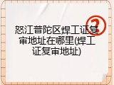 怒江普陀区焊工证复审地址在哪里(焊工证复审地址)