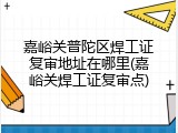 嘉峪关普陀区焊工证复审地址在哪里(嘉峪关焊工证复审点)
