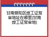 甘南普陀区焊工证复审地址在哪里(甘南焊工证复审地)