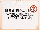 临夏普陀区焊工证复审地址在哪里(临夏焊工证复审地址)