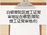 白银普陀区焊工证复审地址在哪里(普陀焊工证复审地点)