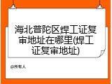 海北普陀区焊工证复审地址在哪里(焊工证复审地址)