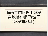 黄南普陀区焊工证复审地址在哪里(焊工证复审地址)