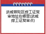 武威普陀区焊工证复审地址在哪里(武威焊工证复审点)
