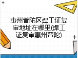 惠州普陀区焊工证复审地址在哪里(焊工证复审惠州普陀)
