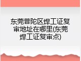东莞普陀区焊工证复审地址在哪里(东莞焊工证复审点)