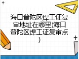 海口普陀区焊工证复审地址在哪里(海口普陀区焊工证复审点)