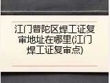 江门普陀区焊工证复审地址在哪里(江门焊工证复审点)