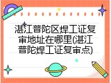 湛江普陀区焊工证复审地址在哪里(湛江普陀焊工证复审点)