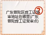 广东普陀区焊工证复审地址在哪里(广东普陀焊工证复审点)