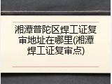 湘潭普陀区焊工证复审地址在哪里(湘潭焊工证复审点)