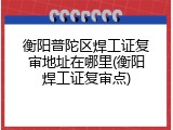 衡阳普陀区焊工证复审地址在哪里(衡阳焊工证复审点)
