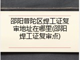 邵阳普陀区焊工证复审地址在哪里(邵阳焊工证复审点)
