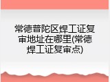 常德普陀区焊工证复审地址在哪里(常德焊工证复审点)