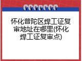 怀化普陀区焊工证复审地址在哪里(怀化焊工证复审点)
