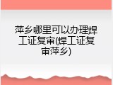萍乡哪里可以办理焊工证复审(焊工证复审萍乡)