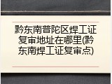 黔东南普陀区焊工证复审地址在哪里(黔东南焊工证复审点)