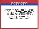 普洱普陀区焊工证复审地址在哪里(普陀焊工证复审点)