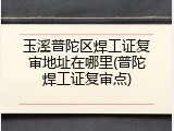 玉溪普陀区焊工证复审地址在哪里(普陀焊工证复审点)