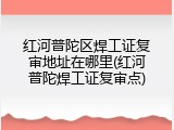 红河普陀区焊工证复审地址在哪里(红河普陀焊工证复审点)