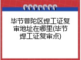 毕节普陀区焊工证复审地址在哪里(毕节焊工证复审点)