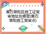 黄石普陀区焊工证复审地址在哪里(黄石普陀焊工复审点)
