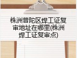株洲普陀区焊工证复审地址在哪里(株洲焊工证复审点)
