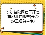 长沙普陀区焊工证复审地址在哪里(长沙焊工证复审点)