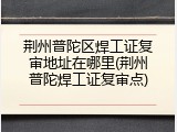 荆州普陀区焊工证复审地址在哪里(荆州普陀焊工证复审点)