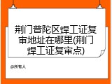 荆门普陀区焊工证复审地址在哪里(荆门焊工证复审点)