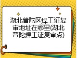 湖北普陀区焊工证复审地址在哪里(湖北普陀焊工证复审点)