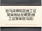 驻马店普陀区焊工证复审地址在哪里(焊工证复审驻马店)