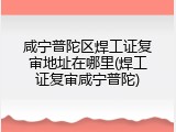 咸宁普陀区焊工证复审地址在哪里(焊工证复审咸宁普陀)