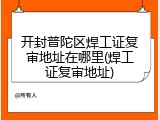 开封普陀区焊工证复审地址在哪里(焊工证复审地址)