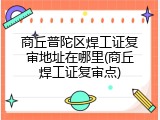 商丘普陀区焊工证复审地址在哪里(商丘焊工证复审点)