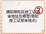 濮阳普陀区焊工证复审地址在哪里(普陀焊工证复审地点)