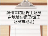 滨州普陀区焊工证复审地址在哪里(焊工证复审地址)