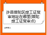 许昌普陀区焊工证复审地址在哪里(普陀焊工证复审点)